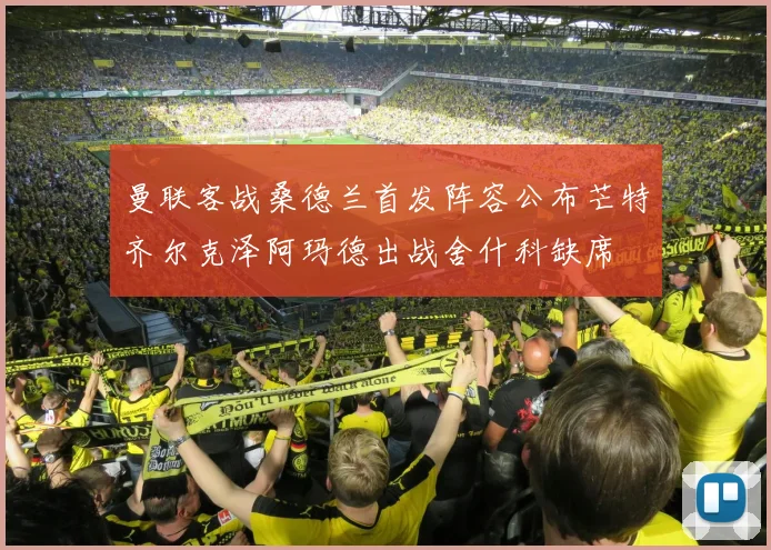 曼联客战桑德兰首发阵容公布芒特齐尔克泽阿玛德出战舍什科缺席