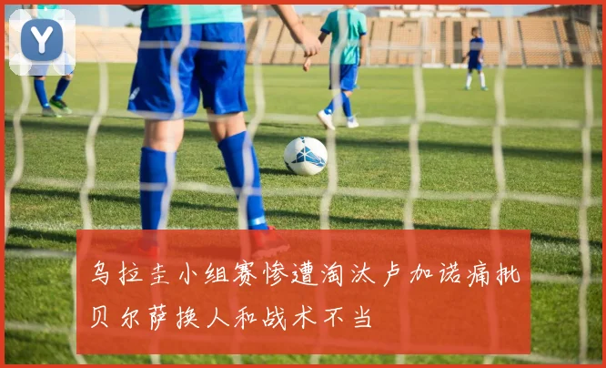 乌拉圭小组赛惨遭淘汰卢加诺痛批贝尔萨换人和战术不当