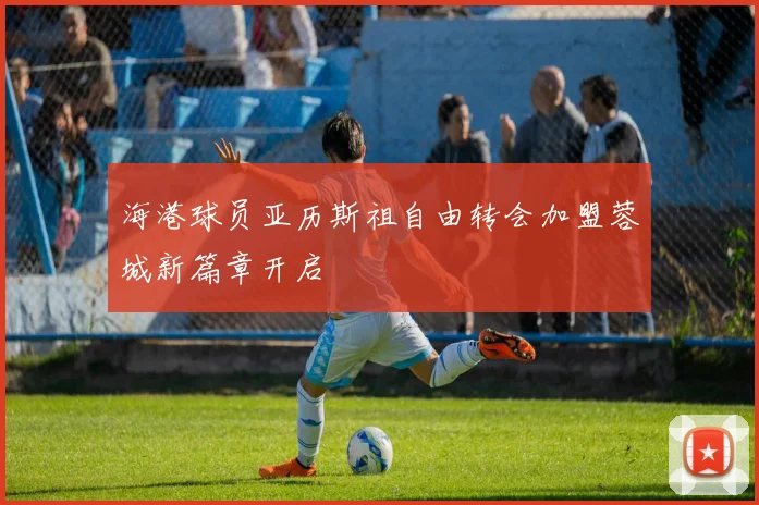 海港球员亚历斯祖自由转会加盟蓉城新篇章开启