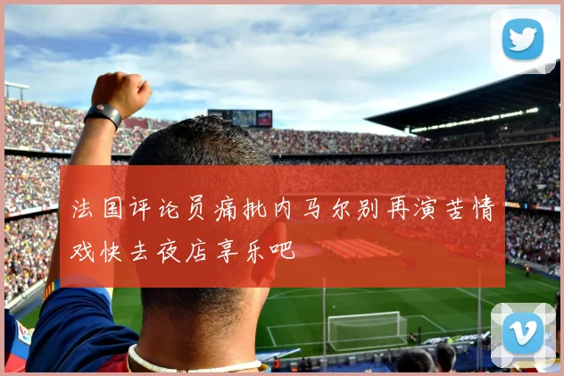 法国评论员痛批内马尔别再演苦情戏快去夜店享乐吧