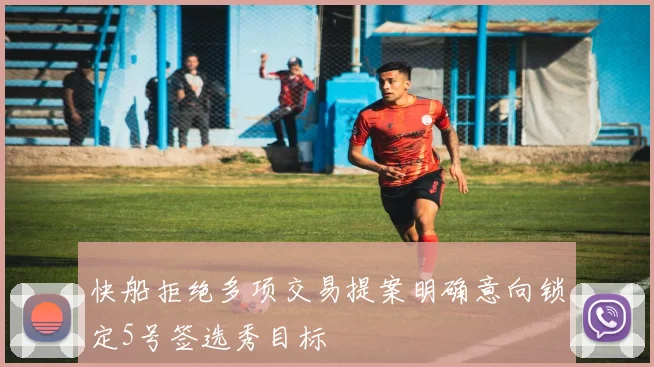 快船拒绝多项交易提案明确意向锁定5号签选秀目标
