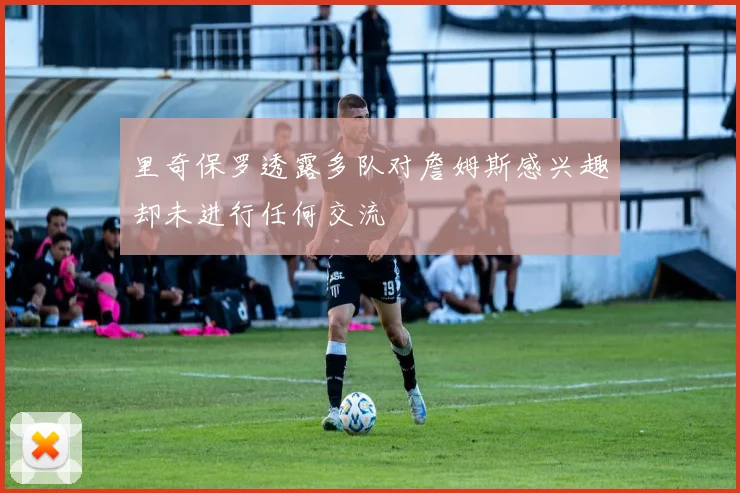 里奇保罗透露多队对詹姆斯感兴趣却未进行任何交流