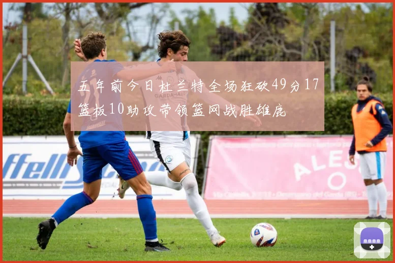 五年前今日杜兰特全场狂砍49分17篮板10助攻带领篮网战胜雄鹿