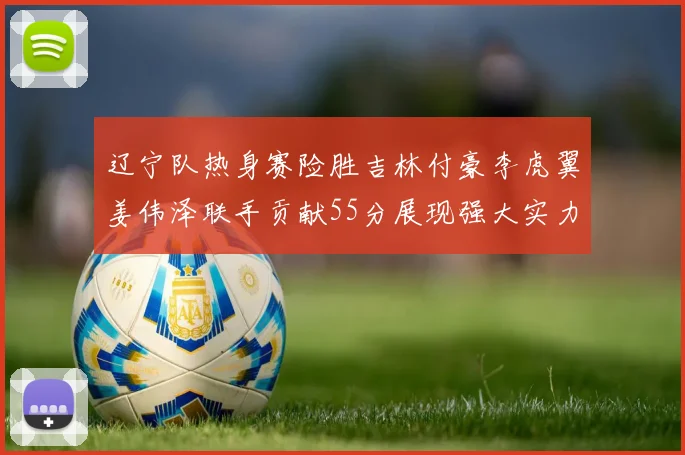 辽宁队热身赛险胜吉林付豪李虎翼姜伟泽联手贡献55分展现强大实力