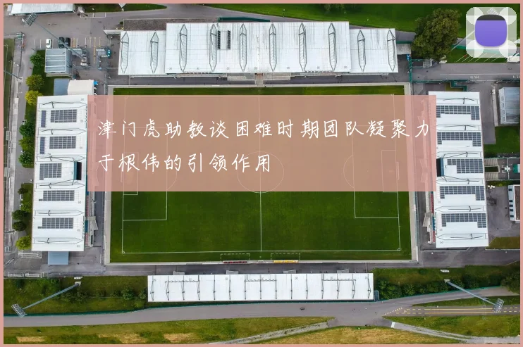津门虎助教谈困难时期团队凝聚力于根伟的引领作用