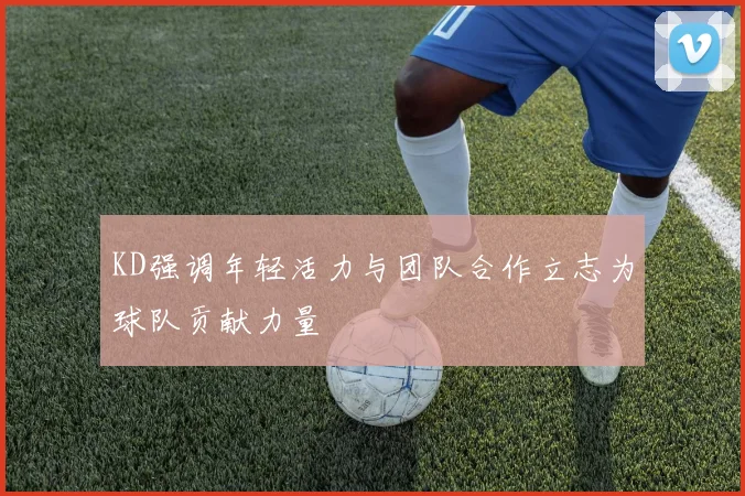 KD强调年轻活力与团队合作立志为球队贡献力量