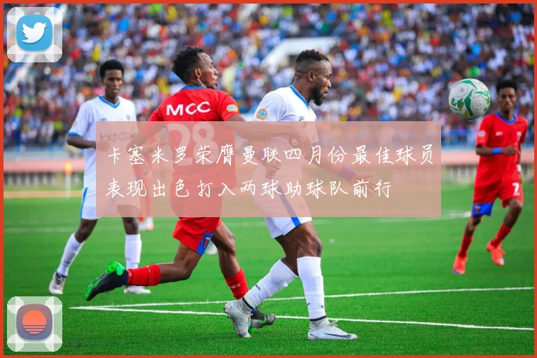 卡塞米罗荣膺曼联四月份最佳球员表现出色打入两球助球队前行