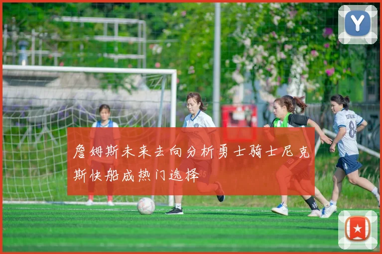 詹姆斯未来去向分析勇士骑士尼克斯快船成热门选择