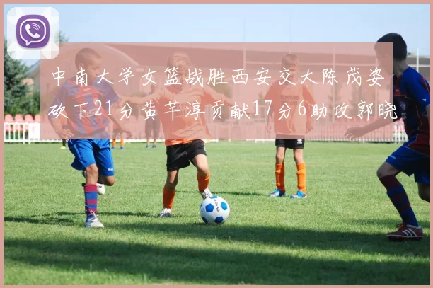 中南大学女篮战胜西安交大陈茂姿砍下21分黄芊淳贡献17分6助攻郭晓妮18分表现出色