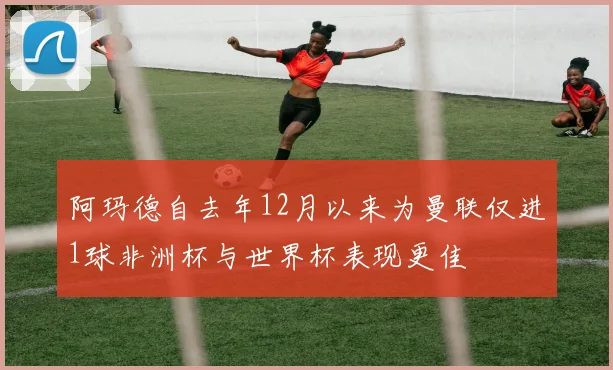 阿玛德自去年12月以来为曼联仅进1球非洲杯与世界杯表现更佳