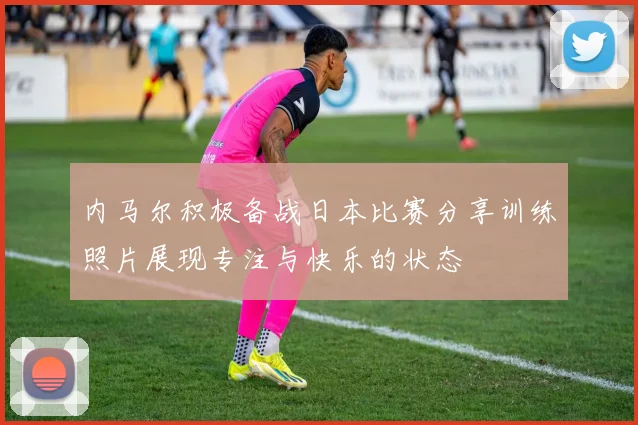 内马尔积极备战日本比赛分享训练照片展现专注与快乐的状态