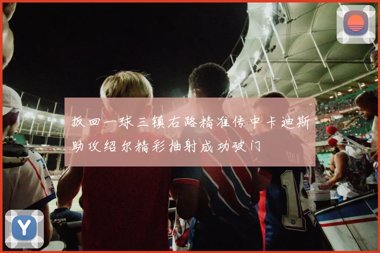 扳回一球三镇右路精准传中卡迪斯助攻绍尔精彩抽射成功破门