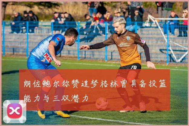 朗佐鲍尔称赞追梦格林曾具备投篮能力与三双潜力