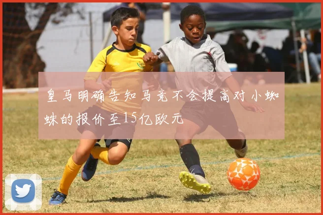 皇马明确告知马竞不会提高对小蜘蛛的报价至15亿欧元