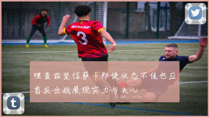 理查兹坚信萨卡即使状态不佳也应首发出战展现实力与决心