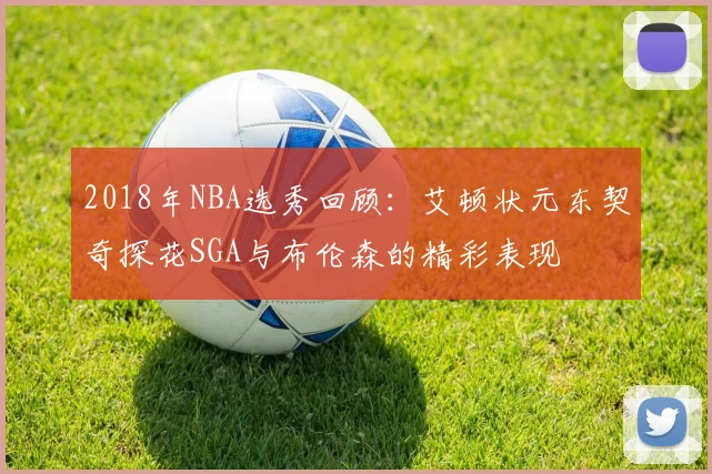 2018年NBA选秀回顾：艾顿状元东契奇探花SGA与布伦森的精彩表现