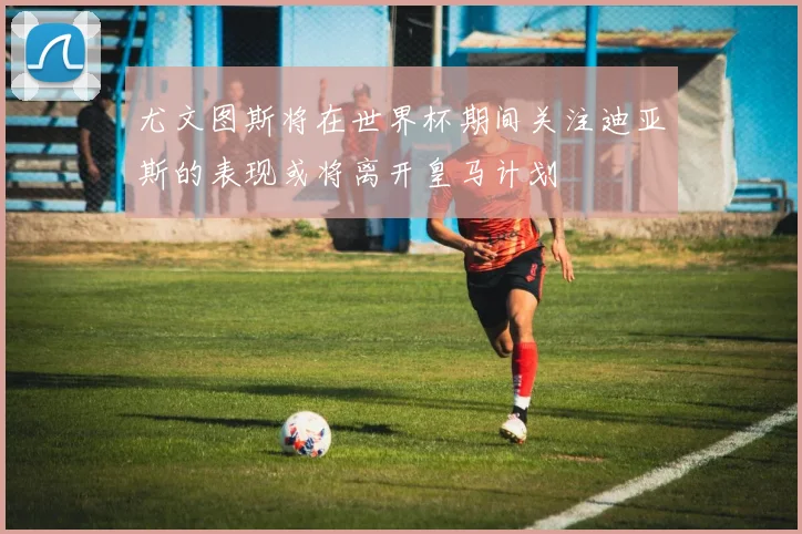 尤文图斯将在世界杯期间关注迪亚斯的表现或将离开皇马计划