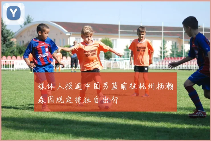 媒体人报道中国男篮前往杭州杨瀚森因规定将独自出行